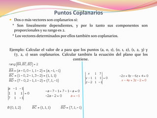 Puntos Coplanarios
 Dos o más vectores son coplanarios si:
 * Son linealmente dependientes, y por lo tanto sus componentes son
  proporcionales y su rango es 2.
 * Los vectores determinados por ellos también son coplanarios.


Ejemplo: Calcular el valor de a para que los puntos (a, 0, 1), (0, 1, 2), (1, 2, 3) y
   (7, 2, 1) sean coplanarios. Calcular también la ecuación del plano que los
                                     contiene.
 