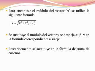  Para encontrar el módulo del vector “A” se utiliza la
  siguiente fórmula:




 Se sustituye el modulo del vector y se despeja α, β, γ en
  la formula correspondiente a su eje.

 Posteriormente se sustituye en la fórmula de suma de
  cosenos.
 