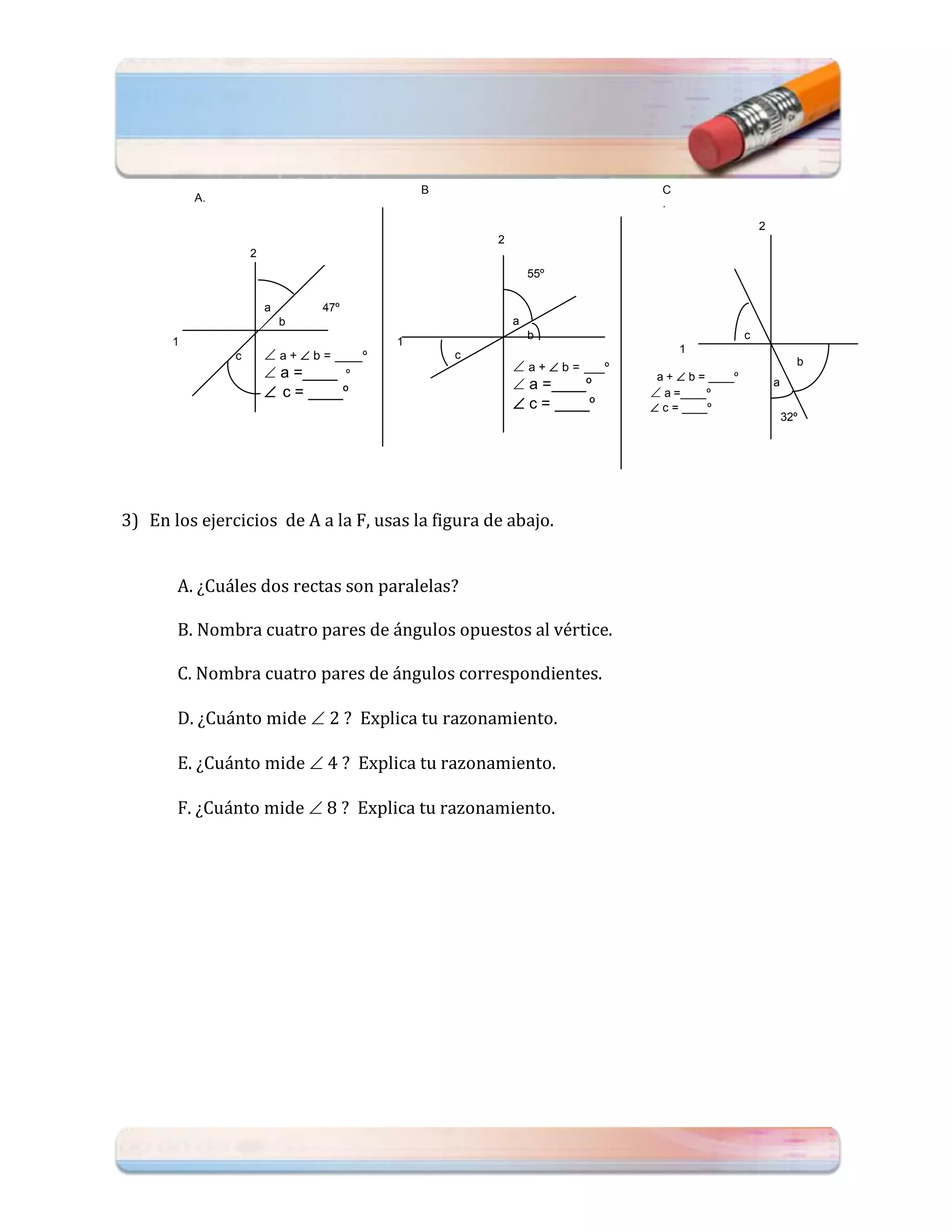 B                                C
          A.                                   .                                .
                                                                                                     2
                                                       2
                   2
                                                               55º

                       a        47º
                           b                               a
                                                               b                                 c
      1                                    1
               c        a +  b = ____º           c
                                                                                    1

                        a =____ º                          a +  b = ___º                                    b
                                                                               a +  b = ____º
                        c = ____º                          a =____º          a =____º
                                                                                                         a
                                                            c = ____º         c = ____º
                                                                                                             32º




3) En los ejercicios de A a la F, usas la figura de abajo.


       A. ¿Cuáles dos rectas son paralelas?

       B. Nombra cuatro pares de ángulos opuestos al vértice.

       C. Nombra cuatro pares de ángulos correspondientes.

       D. ¿Cuánto mide  2 ? Explica tu razonamiento.

       E. ¿Cuánto mide  4 ? Explica tu razonamiento.

       F. ¿Cuánto mide  8 ? Explica tu razonamiento.
 