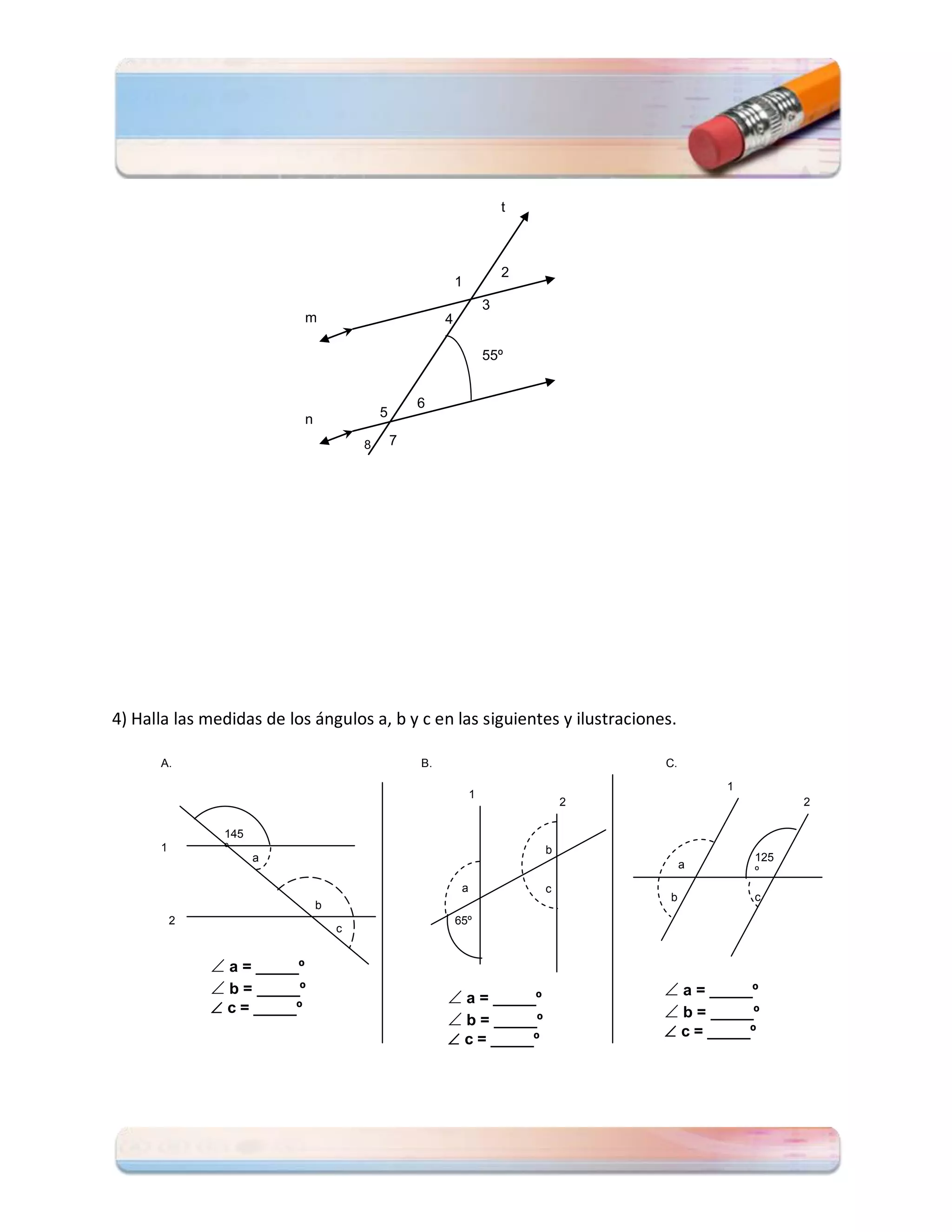 t



                                                                           2
                                                              1
                                                                       3
                             m                            4

                                                                       55º


                                                     6
                             n               5

                                         8       7




4) Halla las medidas de los ángulos a, b y c en las siguientes y ilustraciones.

      A.                                             B.                                C.

                                                                                                1
                                                                   1
                                                                                   2                      2

               145
      1        º                                                               b
                     a                                                                              125
                                                                                            a
                                                                                                    º
                                                               a               c
                                                                                       b            c
                                 b
          2                                                   65º
                                     c


               a = _____º
               b = _____º                                                              a = _____º
                                                           a = _____º
               c = _____º                                                              b = _____º
                                                           b = _____º
                                                           c = _____º                  c = _____º
 