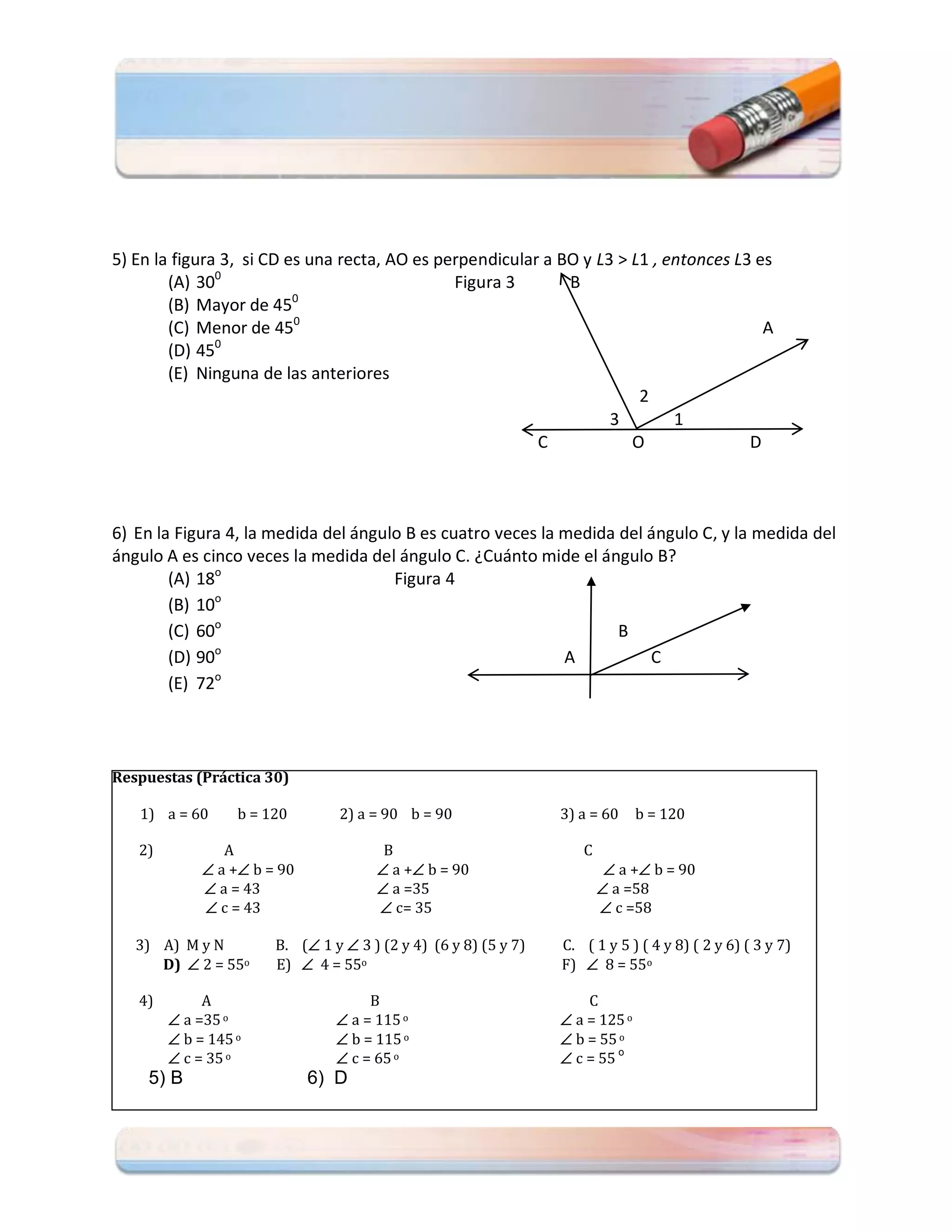 5) En la figura 3, si CD es una recta, AO es perpendicular a BO y L3 > L1 , entonces L3 es
        (A) 300                                Figura 3       B
        (B) Mayor de 450
        (C) Menor de 450                                                                 A
               0
        (D) 45
        (E) Ninguna de las anteriores
                                                                        2
                                                                    3        1
                                                          C            O               D



6) En la Figura 4, la medida del ángulo B es cuatro veces la medida del ángulo C, y la medida del
ángulo A es cinco veces la medida del ángulo C. ¿Cuánto mide el ángulo B?
        (A) 18o                       Figura 4
              o
        (B) 10
        (C) 60o                                                     B
              o
        (D) 90                                               A          C
              o
        (E) 72




Respuestas (Práctica 30)

   1) a = 60      b = 120       2) a = 90 b = 90                 3) a = 60     b = 120

   2)           A                      B                            C
              a + b = 90             a + b = 90                       a + b = 90
              a = 43                  a =35                            a =58
              c = 43                  c= 35                            c =58

   3) A) M y N         B. ( 1 y  3 ) (2 y 4) (6 y 8) (5 y 7)   C. ( 1 y 5 ) ( 4 y 8) ( 2 y 6) ( 3 y 7)
      D)  2 = 55o     E)  4 = 55o                              F)  8 = 55o

   4)        A                       B                               C
         a =35 o                a = 115 o                       a = 125 o
         b = 145 o              b = 115 o                       b = 55 o
         c = 35 o               c = 65 o                        c = 55 o
    5) B                     6) D
 