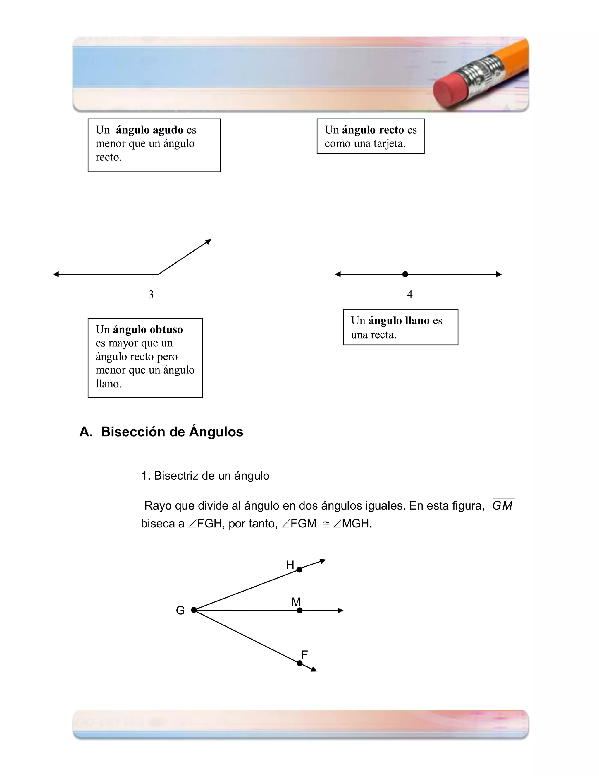 Un ángulo agudo es                          Un ángulo recto es
  menor que un ángulo                         como una tarjeta.
  recto.




            3                                                 4

                                                   Un ángulo llano es
  Un ángulo obtuso                                 una recta.
  es mayor que un
  ángulo recto pero
  menor que un ángulo
  llano.



A. Bisección de Ángulos


          1. Bisectriz de un ángulo

           Rayo que divide al ángulo en dos ángulos iguales. En esta figura, GM
          biseca a FGH, por tanto, FGM  MGH.


                                      H


                                      M
                 G


                                          F
 