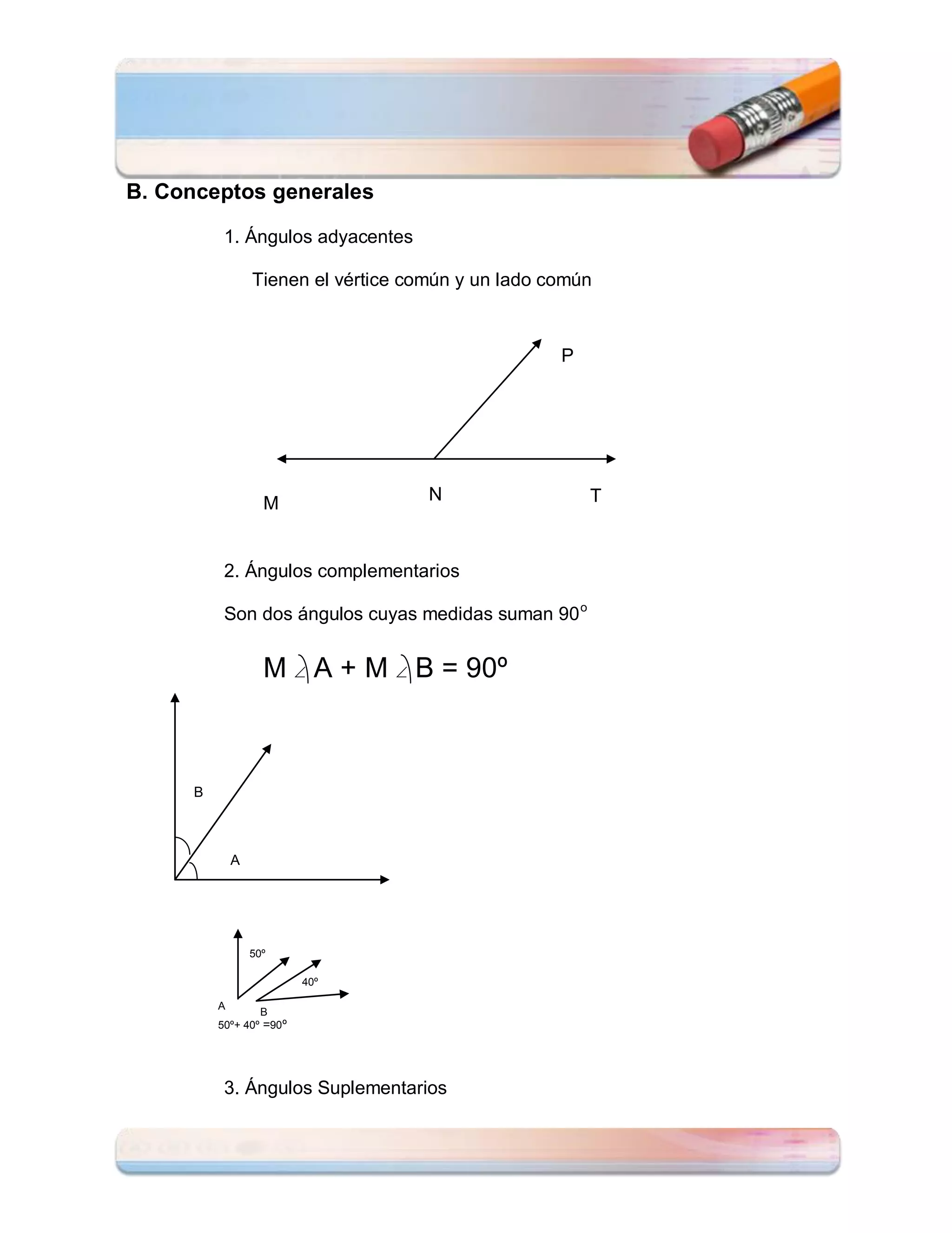 B. Conceptos generales

           1. Ángulos adyacentes

                  Tienen el vértice común y un lado común



                                                     P




                    M                 N                  T



           2. Ángulos complementarios

           Son dos ángulos cuyas medidas suman 90 o


                    M  A + M  B = 90º



      B



              A




                  50º

                           40º

          A
                  B
          50º+ 40º =90 º




           3. Ángulos Suplementarios
 