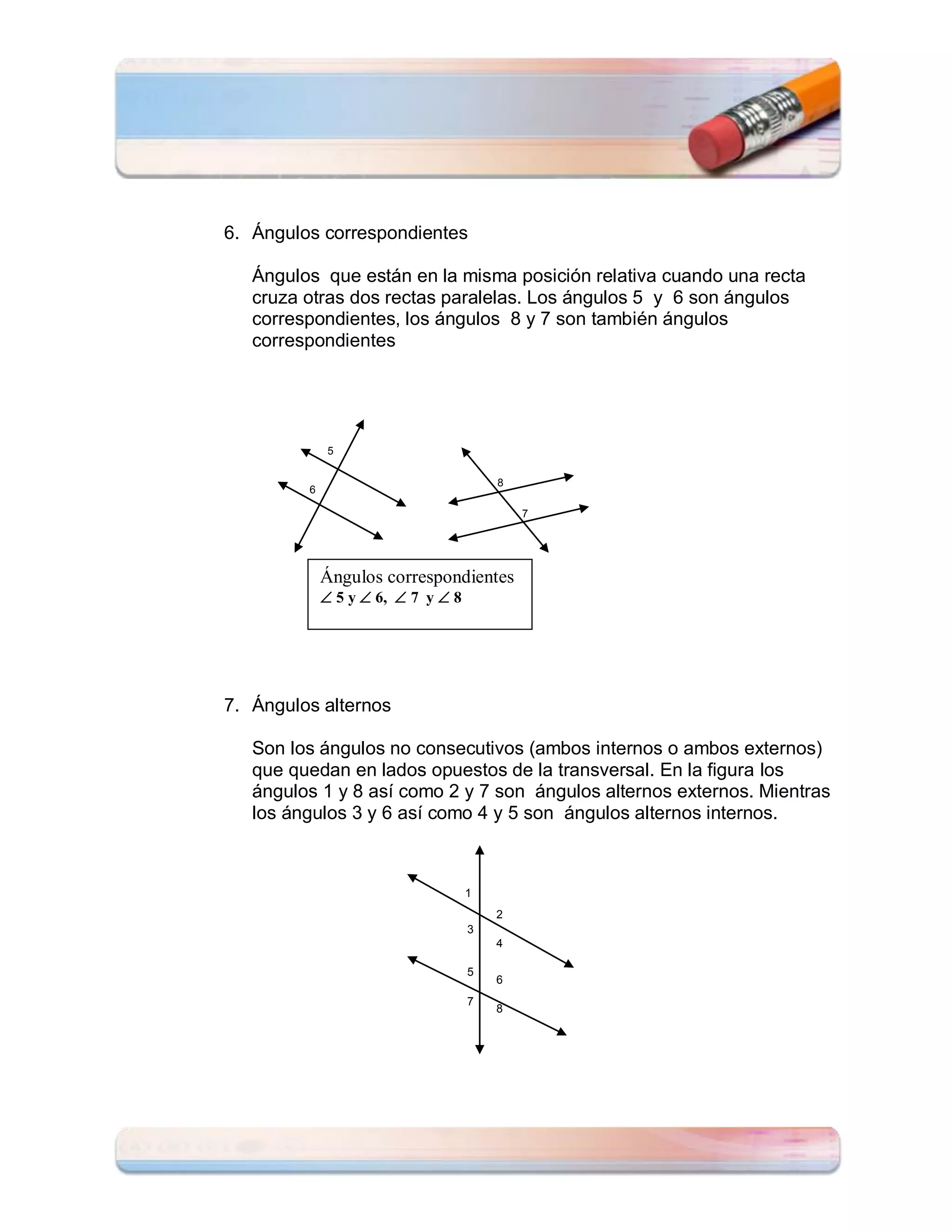 6. Ángulos correspondientes

   Ángulos que están en la misma posición relativa cuando una recta
   cruza otras dos rectas paralelas. Los ángulos 5 y 6 son ángulos
   correspondientes, los ángulos 8 y 7 son también ángulos
   correspondientes




              5

                                        8
         6

                                            7




             Ángulos correspondientes
              5 y  6,  7 y  8




7. Ángulos alternos

   Son los ángulos no consecutivos (ambos internos o ambos externos)
   que quedan en lados opuestos de la transversal. En la figura los
   ángulos 1 y 8 así como 2 y 7 son ángulos alternos externos. Mientras
   los ángulos 3 y 6 así como 4 y 5 son ángulos alternos internos.



                                    1
                                        2
                                    3
                                        4

                                    5
                                        6
                                    7
                                        8
 