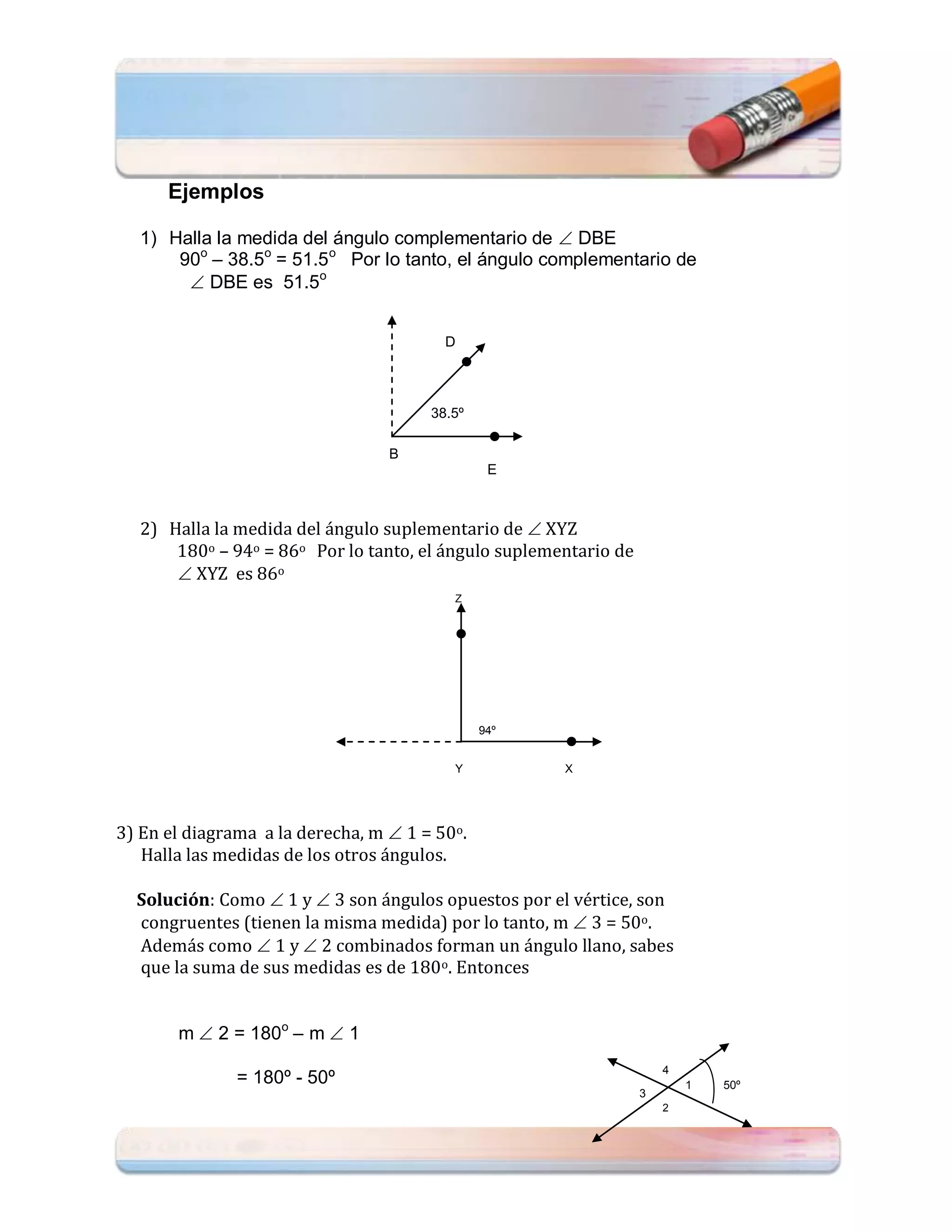 Ejemplos

  1) Halla la medida del ángulo complementario de  DBE
      90o – 38.5o = 51.5o Por lo tanto, el ángulo complementario de
        DBE es 51.5o


                                         D




                                       38.5º

                                  B
                                                E



  2) Halla la medida del ángulo suplementario de  XYZ
      180o – 94o = 86o Por lo tanto, el ángulo suplementario de
       XYZ es 86o
                                          Z




                                               94º


                                          Y           X




3) En el diagrama a la derecha, m  1 = 50o.
   Halla las medidas de los otros ángulos.

  Solución: Como  1 y  3 son ángulos opuestos por el vértice, son
  congruentes (tienen la misma medida) por lo tanto, m  3 = 50o.
  Además como  1 y  2 combinados forman un ángulo llano, sabes
  que la suma de sus medidas es de 180o. Entonces


       m  2 = 180o – m  1
                                                                      4
               = 180º - 50º                                               1   50º
                                                                  3
                                                                      2
 