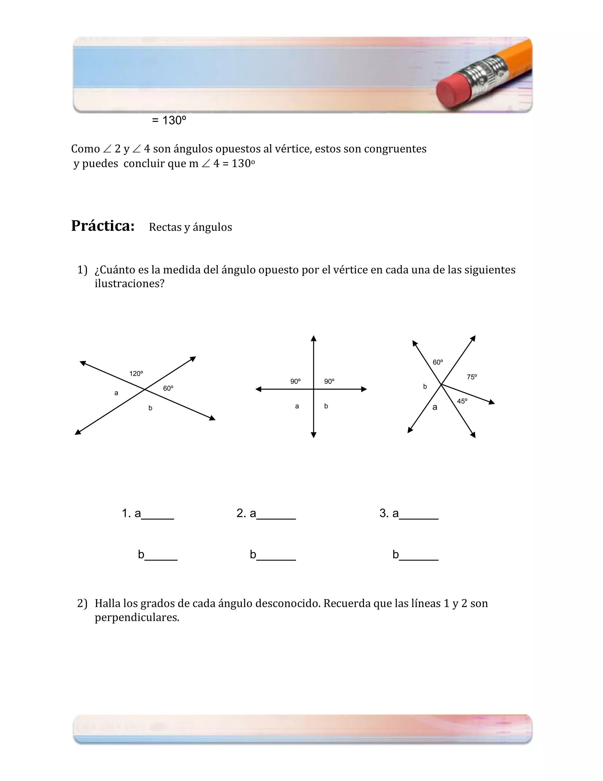 = 130º

Como  2 y  4 son ángulos opuestos al vértice, estos son congruentes
y puedes concluir que m  4 = 130o




Práctica:           Rectas y ángulos


 1) ¿Cuánto es la medida del ángulo opuesto por el vértice en cada una de las siguientes
    ilustraciones?




                                                                         60º
             120º                                                                75º
                                                90º   90º
                        60º                                          b
        a
                                                                               45º
                    b                            a    b                  a




            1. a_____                  2. a______           3. a______


               b_____                    b______               b______



 2) Halla los grados de cada ángulo desconocido. Recuerda que las líneas 1 y 2 son
    perpendiculares.
 