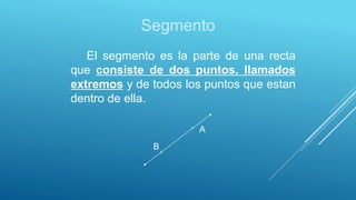 Segmento
El segmento es la parte de una recta
que consiste de dos puntos, llamados
extremos y de todos los puntos que estan
dentro de ella.
A
B
 