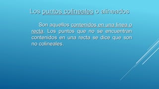 Los puntos colineales o alineados
Son aquellos contenidos en una línea o
recta. Los puntos que no se encuentran
contenidos en una recta se dice que son
no colineales.
 