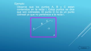 Ejemplo:
Observe que los puntos A, B y C estan
contenidos en la recta i. Estos puntos se dice
que son colineales. El punto D no es un punto
colineal ya que no pertenece a la recta i.
C i
B
A D
P
Índice
 