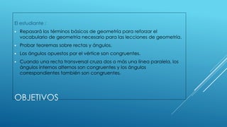 OBJETIVOS
El estudiante :
 Repasará los términos básicos de geometría para reforzar el
vocabulario de geometría necesario para las lecciones de geometría.
 Probar teoremas sobre rectas y ángulos.
 Los ángulos opuestos por el vértice son congruentes.
 Cuando una recta transversal cruza dos o más una línea paralela, los
ángulos internos alternos son congruentes y los ángulos
correspondientes también son congruentes.
 