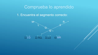 Comprueba lo aprendido
1. Encuentra el segmento correcto:
M R
L S
Q
N
1) LQ 2) RQ 3) LS 4) MR
 