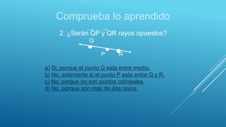Comprueba lo aprendido
2. ¿Serán QP y QR rayos opuestos?
Q
P R
a) Si, porque el punto Q esta entre medio.
b) No, solamente si el punto P esta entre Q y R.
c) No, porque no son puntos colineales.
d) No, porque son mas de dos rayos.
 