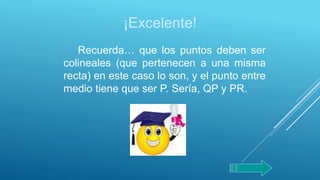 ¡Excelente!
Recuerda… que los puntos deben ser
colineales (que pertenecen a una misma
recta) en este caso lo son, y el punto entre
medio tiene que ser P. Sería, QP y PR.
 