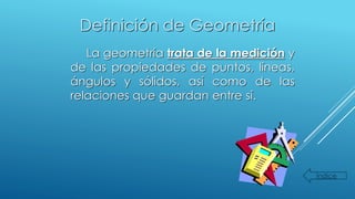 Definición de Geometría
La geometría trata de la medición y
de las propiedades de puntos, líneas,
ángulos y sólidos, así como de las
relaciones que guardan entre sí.
Índice
 