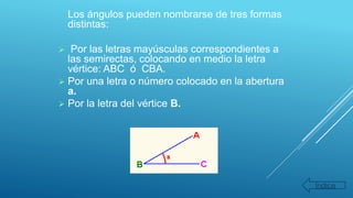 Los ángulos pueden nombrarse de tres formas
distintas:
 Por las letras mayúsculas correspondientes a
las semirectas, colocando en medio la letra
vértice: ABC ó CBA.
 Por una letra o número colocado en la abertura
a.
 Por la letra del vértice B.
Índice
 