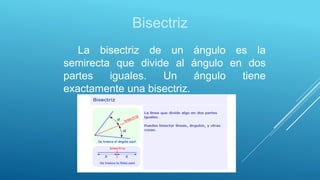 Bisectriz
La bisectriz de un ángulo es la
semirecta que divide al ángulo en dos
partes iguales. Un ángulo tiene
exactamente una bisectriz.
 
