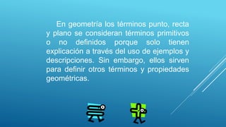 En geometría los términos punto, recta
y plano se consideran términos primitivos
o no definidos porque solo tienen
explicación a través del uso de ejemplos y
descripciones. Sin embargo, ellos sirven
para definir otros términos y propiedades
geométricas.
 