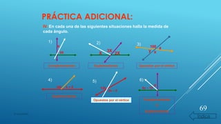 PRÁCTICA ADICIONAL:
IV. En cada una de las siguientes situaciones halla la medida de
cada ángulo.
X
85
1) 2)
2X
3X
X
3)
100
xy
z
Complementarios Suplementarios Opuestos por el vértice
4)
145 k + 5
Suplementarios
5)
135
2x – 5
Opuestos por el vértice
X
6)
4x – 10
Complementarios
O
Suplementarios
69
© copywriter
Índice
 