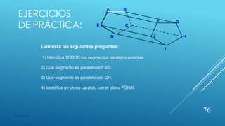 EJERCICIOS
DE PRÁCTICA:
A B
F G
E C
D J H
I
Contesta las siguientes preguntas:
1) Identifica TODOS los segmentos paralelos posibles.
2) Qué segmento es paralelo con BG.
3) Que segmento es paralelo con GH.
4) Identifica un plano paralelo con el plano FGHJI.
76
© copywriter
 