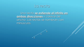 La recta
Una recta se extiende al infinito en
ambas direcciones y carece de
ancho. Las rectas se nombran con
minúscula.
b
C
A
 
