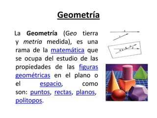 Geometría
La Geometría (Geo tierra
y metria medida), es una
rama de la matemática que
se ocupa del estudio de las
propiedades de las figuras
geométricas en el plano o
el      espacio,       como
son: puntos, rectas, planos,
politopos.
 