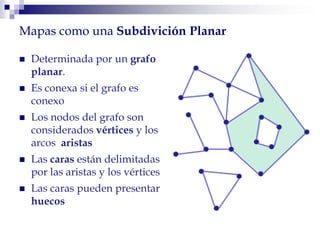  Determinada por un grafo
planar.
 Es conexa si el grafo es
conexo
 Los nodos del grafo son
considerados vértices y los
arcos aristas
 Las caras están delimitadas
por las aristas y los vértices
 Las caras pueden presentar
huecos
Mapas como una Subdivición Planar
 