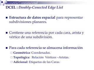 Geometría ComputacionalGeometría Computacional
DCEL : Doubly-Conected Edge List
 Estructura de datos espacial para representar
subdivisiones planares.
 Contiene una referencia por cada cara, arista y
vértice de una subdivisión.
 Para cada referencia se almacena información
 Geométrica: Coordenadas.
 Topológica: Relación Vértices –Aristas.
 Adicional: Etiquetas de las Caras.
 