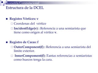  Registro Vértices: v
 Coordenas del vértice
 IncidentEdge(v) : Referencia a una semiarista que
tiene como origen al vértice v.
 Registro de Caras: f
 OuterComponent(f) : Referencia a una semiarista del
límite exterior.
 InnerCompoment(f) :Tantas referencias a semiaristas
como huecos tenga la cara.
Geometría ComputacionalGeometría Computacional
g
Estructura de la DCEL
 