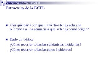  ¿Por qué basta con que un vértice tenga solo una
referencia a una semiarista que lo tenga como origen?
 Dado un vértice
¿Cómo recorrer todas las semiaristas incidentes?
¿Cómo recorrer todas las caras incidentes?
Geometría ComputacionalGeometría Computacional
Estructura de la DCEL
 