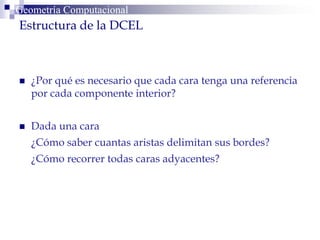  ¿Por qué es necesario que cada cara tenga una referencia
por cada componente interior?
 Dada una cara
¿Cómo saber cuantas aristas delimitan sus bordes?
¿Cómo recorrer todas caras adyacentes?
Geometría ComputacionalGeometría Computacional
Estructura de la DCEL
 