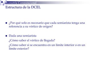  ¿Por qué solo es necesario que cada semiarista tenga una
referencia a su vértice de origen?
 Dada una semiarista
¿Cómo saber el vértice de llegada?
¿Cómo saber si se encuentra en un límite interior o en un
límite exterior?
Geometría ComputacionalGeometría Computacional
Estructura de la DCEL
 