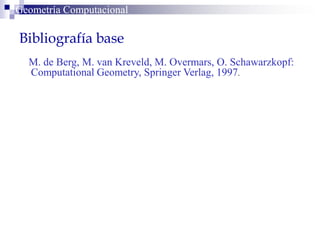 Bibliografía base
MM. de Berg, M. van Kreveld, M. Overmars, O. Schawarzkopf:
Computational Geometry, Springer Verlag, 1997.
Geometría ComputacionalGeometría Computacional
 