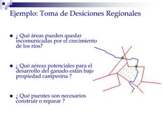  ¿ Qué áreas pueden quedar
incomunicadas por el crecimiento
de los ríos?
 ¿ Qué aéreas potenciales para el
desarrollo del ganado están bajo
propiedad campesina ?
 ¿ Qué puentes son necesarios
construir o reparar ?
Ejemplo: Toma de Desiciones Regionales
 