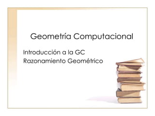 Geometría Computacional
Introducción a la GC
Razonamiento Geométrico
 