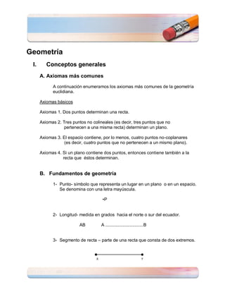 Geometría
 I.      Conceptos generales
      A. Axiomas más comunes

            A continuación enumeramos los axiomas más comunes de la geometría
            euclidiana.

      Axiomas básicos

      Axiomas 1. Dos puntos determinan una recta.

      Axiomas 2. Tres puntos no colineales (es decir, tres puntos que no
                 pertenecen a una misma recta) determinan un plano.

      Axiomas 3. El espacio contiene, por lo menos, cuatro puntos no-coplanares
                  (es decir, cuatro puntos que no pertenecen a un mismo plano).

      Axiomas 4. Si un plano contiene dos puntos, entonces contiene también a la
                 recta que éstos determinan.


      B. Fundamentos de geometría

            1- Punto- símbolo que representa un lugar en un plano o en un espacio.
               Se denomina con una letra mayúscula.

                                      •P


            2- Longitud- medida en grados hacia el norte o sur del ecuador.

                          AB          A ...............................B


            3- Segmento de recta – parte de una recta que consta de dos extremos.



                                  X                                 Y
 