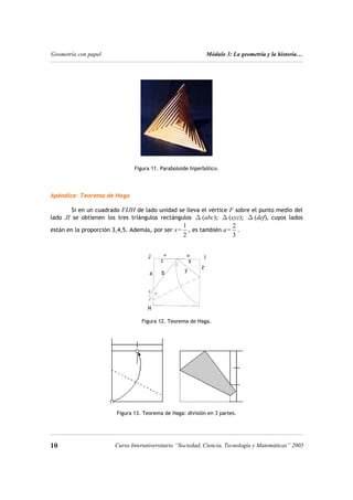 Geometría con papel Módulo 3: La geometría y la historia…
Figura 11. Paraboloide hiperbólico.
Apéndice: Teorema de Haga
Si en un cuadrado FIJH de lado unidad se lleva el vértice F sobre el punto medio del
lado JI se obtienen los tres triángulos rectángulos (abc); (xyz); (def), cuyos lados
están en la proporción 3,4,5. Además, por ser x=
∆ ∆ ∆
1
2
, es también a=
2
3
.
Figura 12. Teorema de Haga.
Figura 13. Teorema de Haga: división en 3 partes.
10 10
Curso Interuniversitario “Sociedad, Ciencia, Tecnología y Matemáticas” 2005
 