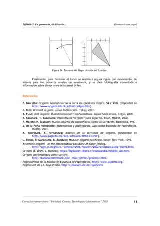 Módulo 3: La geometría y la historia… Geometría con papel
11
Curso Interuniversitario “Sociedad, Ciencia, Tecnología y Matemáticas” 2005
Figura 14. Teorema de Haga: división en 5 partes.
Finalmente, para terminar el taller se realizará alguna figura con movimiento, de
interés para los primeros niveles de enseñanza, y se dará bibliografía comentada e
información sobre direcciones de Internet útiles.
Referencias
P. Bascetta: Origami: Geometria con la carta (I). Quadrato magico, 52 (1998). [Disponible en
http://www.origami-cdo.it/articoli/artgeo.htm].
D. Brill: Brilliant origami. Japan Publications, Tokyo, 2001.
T. Fusè: Unit origami: Multidimensional transformations. Japan Publications, Tokyo, 2000.
K. Kasahara, T. Takahama: Papiroflexia “origami” para expertos. EDAF, Madrid, 2000.
P. Macchi, P. Scaburri: Nuevos objetos de papiroflexia. Editorial De Vecchi, Barcelona, 1997.
J. de la Peña Hernández: Matemáticas y papiroflexia. Asociación Española de Papiroflexia,
Madrid, 2001.
A. Rodríguez, A. Fernández: Análisis de la actividad de origami. [Disponible en
http://www.pajarita.org/aep/articulos/ARTIC5-4.PDF].
L. Simos, R. Gurkewitz, B. Arnstein: Modular origami polyhedra. Dover, New York, 1999.
Axiomatic origami – or the mathematical backbone of paper folding,
http://cgm.cs.mcgill.ca/~athens/cs507/Projects/2002/ChristianLavoie/maths.html.
Origami (E. Dray, S. Mamino), http://digilander.libero.it/modulandia/modelli_dod.htm.
Origami and geometric constructions,
http://kahuna.merrimack.edu/~thull/omfiles/geoconst.html.
Página oficial de la Asociación Española de Papiroflexia, http://www.pajarita.org.
Página web de J.I. Royo Prieto, http://xtsunxet.usc.es/royoprieto
 