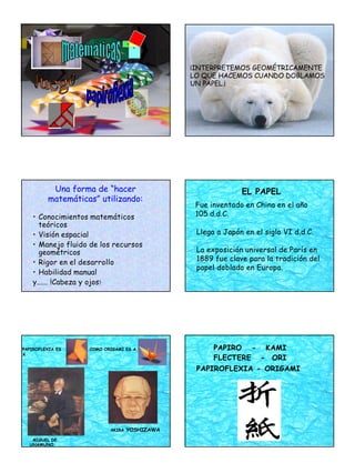 1
¡INTERPRETEMOS GEOMÉTRICAMENTE
LO QUE HACEMOS CUANDO DOBLAMOS
UN PAPEL.¡
Una forma de “hacer
matemáticas” utilizando:
• Conocimientos matemáticos
teóricos
• Visión espacial
• Manejo fluido de los recursos
geométricos
• Rigor en el desarrollo
• Habilidad manual
y...... !Cabeza y ojos!
Fue inventado en China en el año
105 d.d.C.
EL PAPEL
Llega a Japón en el siglo VI d.d.C.
La exposición universal de París en
1889 fue clave para la tradición del
papel doblado en Europa.
MIGUEL DE
UNAMUNO
PAPIROFLEXIA ES
A
COMO ORIGAMI ES A
AKIRA YOSHIZAWA
PAPIRO - KAMI
FLECTERE - ORI
PAPIROFLEXIA - ORIGAMI
 
