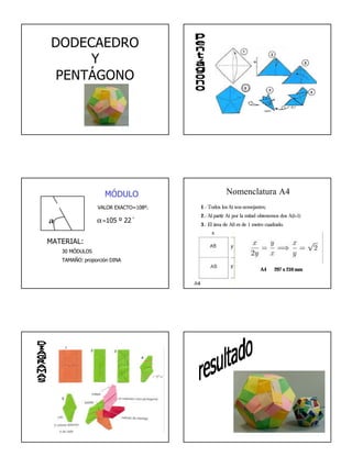 1
DODECAEDRO
Y
PENTÁGONO
α α=105 º 22´
VALOR EXACTO=108º.
MÓDULO
MATERIAL:
30 MÓDULOS
TAMAÑO: proporción DINA
Nomenclatura A4
1.- Todos los Ai son semejantes;
2.- Al partir Ai por la mitad obtenemos dos A(i+1)
3.- El área de A0 es de 1 metro cuadrado.
A4 297 x 210 mm
 