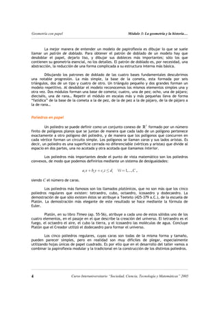 Geometría con papel Módulo 3: La geometría y la historia…
La mejor manera de entender un modelo de papiroflexia es dibujar lo que se suele
llamar un patrón de doblado. Para obtener el patrón de doblado de un modelo hay que
desdoblar el papel, dejarlo liso, y dibujar sus dobleces más importantes; sólo los que
contienen su geometría esencial, no los detalles. El patrón de doblado es, por necesidad, una
abstracción, la reducción de una forma complicada a su estructura interna más básica.
Dibujando los patrones de doblado de las cuatro bases fundamentales descubrimos
una notable progresión. La más simple, la base de la cometa, esta formada por seis
triángulos, dos de un tipo y cuatro de otro. Un triángulo pequeño y dos grandes forman un
modelo repetitivo. Al desdoblar el modelo reconocemos los mismos elementos simples una y
otra vez. Dos módulos forman una base de cometa; cuatro, una de pez; ocho, una de pájaro;
dieciséis, una de rana… Repetir el módulo en escalas más y más pequeñas lleva de forma
“fatídica” de la base de la cometa a la de pez, de la de pez a la de pájaro, de la de pájaro a
la de rana…
Poliedros en papel
Un poliedro se puede definir como un conjunto conexo de formado por un número
finito de polígonos planos que se juntan de manera que cada lado de un polígono pertenece
exactamente a otro polígono del poliedro, y de manera que los polígonos que concurren en
cada vértice forman un circuito simple. Los polígonos se llaman caras y sus lados aristas. Es
decir, un poliedro es una superficie cerrada no diferenciable (vértices y aristas) que divide al
espacio en dos partes, una no acotada y otra acotada que llamamos interior.
3
R
Los poliedros más importantes desde el punto de vista matemático son los poliedros
convexos, de modo que podemos definirlos mediante un sistema de desigualdades:
1,...,
i i i i
a x b y c z d i C
+ + ≤ ∀ = ,
siendo C el número de caras.
Los poliedros más famosos son los llamados platónicos, que no son más que los cinco
poliedros regulares que existen: tetraedro, cubo, octaedro, icosaedro y dodecaedro. La
demostración de que sólo existen éstos se atribuye a Teeteto (425-379 a.C.), de la escuela de
Platón. La demostración más elegante de este resultado se hace mediante la fórmula de
Euler.
Platón, en su libro Timeo (ap. 55-56), atribuye a cada uno de estos sólidos uno de los
cuatro elementos, en el pasaje en el que describe la creación del universo. El tetraedro es el
fuego, el octaedro el aire, el cubo la tierra, y el icosaedro las moléculas de agua. Concluye
Platón que el Creador utilizó el dodecaedro para formar el universo.
Los cinco poliedros regulares, cuyas caras son todas de la misma forma y tamaño,
pueden parecer simples, pero en realidad son muy difíciles de plegar, especialmente
utilizando hojas únicas de papel cuadrado. Es por ello que en el desarrollo del taller vamos a
combinar la papiroflexia modular y la tradicional en la construcción de los distintos poliedros.
4 4
Curso Interuniversitario “Sociedad, Ciencia, Tecnología y Matemáticas” 2005
 