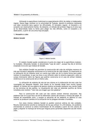 Módulo 3: La geometría y la historia… Geometría con papel
Utilizando la papiroflexia tradicional es especialmente difícil de doblar el dodecaedro
regular. Kazuo Haga, profesor en la universidad de Tsukuba, abordó el problema realizando
una labor excelente para superar las dificultades. El tetraedro regular, el hexaedro y el
octaedro son relativamente fáciles. No obstante, el método del profesor Haga es el único que
se ha desarrollado hasta la fecha para plegar los más difíciles, como el icosaedro y el
dodecaedro, a partir de una única hoja de papel.
1. Hexaedro o cubo
Módulo Sonobè
Figura 2. Módulo Sonobè.
El módulo Sonobè puede considerarse el punto de origen de la papiroflexia modular.
Su fundador, Mitsunobu Sonobè, lo denominaba “caja de color”, aunque hoy día el término
empleado no es otro que módulo de Sonobè.
Seis módulos Sonobè nos permiten la construcción del cubo de múltiples maneras sin
más que introducir pequeñas variaciones en la construcción de cada módulo. Es importante en
la realización de los módulos tener en cuenta que todos son de la misma forma para poder
realizar el ensamblaje, lo que nos lleva a una reflexión sobre la simetría especular y abre un
campo interesante sobre las figuras que podrían construirse en el caso de utilizar módulos
simétricos en la construcción de un mismo cubo.
La utilización de módulos de más de tres colores en la elaboración de este cubo fue
investigada por Masayuki Hayashi. Este diseño se ha llamado desde hace mucho tiempo
diábolo, el nombre de una especie de peonza rotativa accionada mediante una cuerda fijada
en los extremos de dos palillos. La visualización del cubo así obtenida justifica de forma
inmediata este nombre: “vale más una imagen que cien palabras”.
Para la construcción del cubo con dos colores existen diversas soluciones. Nos
podemos fijar en la que hace uso de los diferentes colores del anverso y reverso del papel. El
método de ensamblado varía, y aunque la ubicación de los dobleces es idéntica al caso
anterior se producen cambios en la utilización de los pliegues elevados o hundidos.
Con estos mismos módulos Sonobè es posible construir esferas de más unidades.
Resulta relativamente sencilla la realización de las que utilizan 12 y 30 módulos. Un problema
entretenido es construir la esfera multimodular de 30 unidades a partir de tres colores de
papel y disponer el montaje de forma que ninguna punta (pirámide) adyacente sea del mismo
color.
5
Curso Interuniversitario “Sociedad, Ciencia, Tecnología y Matemáticas” 2005
 