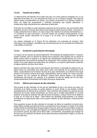 53
7.2.2.2. Tamaño de la hélice
La determinación del diámetro de la hélice (D) para una cierta potencia entregada (PD) a una
velocidad de la hélice (n) y una velocidad del buque (v) es un trabajo complejo. Para algunas
hélices existen procedimientos de cálculo, que pueden encontrarse en la literatura relativa al
tema, con todas las suposiciones y variantes necesarias que pueden plantearse, o,
simplemente dirigir directamente las cuestiones al fabricante.
El tamaño de una hélice no pude calcularse solamente de forma teórica, sino que también debe
adaptarse al buque. El buque debe disponer del espacio suficiente para la hélice, incluyendo un
huelgo suficiente entre la hélice y el casco (Figura 38). Debido a los efectos hidrodinámicos y /
o a cavitación el casco del buque y el timón pueden ser excitados mecánicamente, lo que
puede causar fuertes vibraciones en la popa y en el timón, con la posibilidad de fallos
mecánicos.
Los valores mostrados en la Figura 38 son solamente una propuesta de proyecto. Para
información más detallada, consúltense las recomendaciones de una sociedad de clasificación
o del astillero constructor.
7.2.2.3. Cavitación y perturbación del empuje
La mayoría de los buques de aproximadamente 100 toneladas de desplazamiento o mayores,
pueden controlar, pero no eliminar los efectos de la cavitación. Esto significa que se reduce el
efecto erosivo sobre el material y se mejoran las características hidrodinámicas así como su
comportamiento como fuente de excitación de vibraciones. Pero, también debe recordarse, que
existen muy pocas hélices que estén libres de cavitación. La mayoría experimentan cavitación
en alguna posición del disco de la hélice.
Séanos permitido decir algo sobre la perturbación del empuje: La densidad de potencia de una
hélice puede ser aumentada solo hasta cierto límite, que depende de los parámetros de la
hélice y especialmente de la relación de área de la pala. Obviamente, la cavitación tiene lugar
primero en la sección extrema de la pala, extendiéndose hacia el núcleo con mayor consumo
de potencia. Es una cuestión de definición cuando estos efectos llegan a ser llamados
“perturbación del empuje”, por ejemplo, sí la cavitación es alta por debajo del 0,5 del radio.
Consecuentemente el rendimiento de la hélice disminuye rápidamente.
7.2.2.4. Hélices para buques de alta velocidad
Para buques de alta velocidad, en los que las velocidades de giro y de avance son altas y la
inmersión de la hélice es baja, se puede alcanzar un punto donde no sea factible controlar
apropiadamente los efectos de la cavitación. Para solventar este problema se permite que las
secciones de la pala caviten plenamente, de forma que la cavidad desarrollada en la parte
posterior de la pala se extienda más allá del borde de trabajo y colapsa dentro de la estela de
la pala, en “el viento de la hélice”. Tales hélices son llamadas supercavitantes y se utilizan
normalmente en aplicaciones tales como buques militares de alta velocidad y embarcaciones
de recreo.
Para pequeños buques de alta velocidad el concepto de hélice de superficie ha tenido éxito.
Estas hélices trabajan parcialmente dentro y parcialmente fuera del agua. El calado de la hélice
medido desde la superficie libre del agua hasta la línea de centro de la misma hélice, puede ser
reducido a cero, o es controlable (por ejemplo en el Efecto Superficie Arneson). En la condición
de inmersión parcial, las palas de la hélice están, normalmente, proyectadas para trabajar de
tal forma que la superficie de presión de la pala permanezca plenamente mojada y la cara de
succión esté seca.
 
