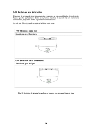54
7.2.3 Sentido de giro de la hélice
El sentido de giro puede tener consecuencias respecto a la maniobrabilidad y el rendimiento.
Pese a que las explicaciones dadas en numerosa literatura al respecto no son plenamente
convincentes, se pueden dar las siguientes recomendaciones:
Un solo eje: (Mirando desde la popa de la hélice hacia proa)
Fig. 39 Sentidos de giro del propulsor en buques con una sola línea de ejes
 