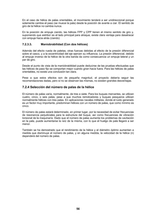56
En el caso de hélice de palas orientables, el movimiento tenderá a ser unidireccional porque
solamente cambia el paso (se mueve la pala) desde la posición de avante a ciar. El sentido de
giro de la hélice no cambia nunca.
En la posición de empuje ciando, las hélices FPP y CPP tienen el mismo sentido de giro y,
suponiendo que estribor es el lado principal para atraque, existe clara ventaja para desatracar
con empuje hacia atrás (ciando)
7.2.3.3. Maniobrabilidad (Con dos hélices)
Además del efecto rueda de paletas, otras fuerzas debidas al efecto de la presión diferencial
sobre el casco, y a la excentricidad del eje ejercen su influencia. La presión diferencial, debido
al empuje inverso de la hélice de la otra banda da como consecuencia un empuje lateral y un
par de giro.
Desde el punto de vista de la maniobrabilidad puede deducirse de las pruebas efectuadas que
las hélices de paso fijo se comportan mejor cuando giran hacia fuera. Para las hélices de palas
orientables, no existe una conclusión tan clara.
Pese a que estos efectos son de pequeña magnitud, el proyecto debería seguir las
recomendaciones dadas, pero sí no se observan las mismas, no existen grandes desventajas.
7.2.4 Selección del número de palas de la hélice
El número de palas varía, normalmente, de tres a siete. Para los buques mercantes, se utilizan
cuatro, cinco, o seis palas, pese a que muchos remolcadores y buques pesqueros utilizan
normalmente hélices con tres palas. En aplicaciones navales militares, donde el ruido generado
es un factor muy importante, predominan hélices con un número de palas, que como mínimo es
cinco.
El número de palas estará determinado, en primer lugar, por la necesidad de evitar frecuencias
de resonancia perjudiciales para la estructura del buque, así como frecuencias de vibración
torsional de la maquinaría. Dado que el número de palas aumenta los problemas de cavitación
en la pala, puede aumentarse la raíz de la misma, con lo que el huelgo de pala llegará a ser
menor.
También se ha demostrado que el rendimiento de la hélice y el diámetro óptimo aumentan a
medida que disminuye el número de palas, y en alguna medida, la velocidad de la hélice (n)
dependerá del número de palas.
 