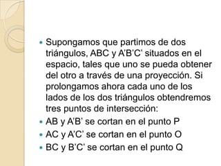  Supongamos que partimos de dos
  triángulos, ABC y A’B’C’ situados en el
  espacio, tales que uno se pueda obtener
  del otro a través de una proyección. Si
  prolongamos ahora cada uno de los
  lados de los dos triángulos obtendremos
  tres puntos de intersección:
 AB y A’B’ se cortan en el punto P
 AC y A’C’ se cortan en el punto O
 BC y B’C’ se cortan en el punto Q
 