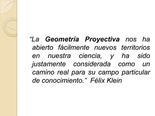 “La Geometría Proyectiva nos ha
 abierto fácilmente nuevos territorios
 en nuestra ciencia, y ha sido
 justamente considerada como un
 camino real para su campo particular
 de conocimiento.” Félix Klein
 