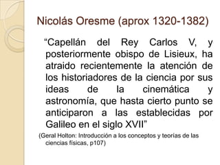 Nicolás Oresme (aprox 1320-1382)
  “Capellán del Rey Carlos V, y
  posteriormente obispo de Lisieux, ha
  atraido recientemente la atención de
  los historiadores de la ciencia por sus
  ideas      de     la    cinemática    y
  astronomía, que hasta cierto punto se
  anticiparon a las establecidas por
  Galileo en el siglo XVII”
(Geral Holton: Introducción a los conceptos y teorías de las
  ciencias físicas, p107)
 