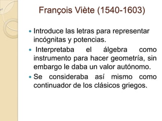François Viète (1540-1603)

 Introduce las letras para representar
  incógnitas y potencias.
 Interpretaba      el   álgebra    como
  instrumento para hacer geometría, sin
  embargo le daba un valor autónomo.
 Se consideraba así mismo como
  continuador de los clásicos griegos.
 
