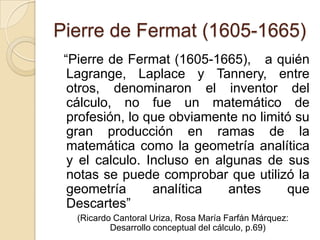 Pierre de Fermat (1605-1665)
 “Pierre de Fermat (1605-1665), a quién
  Lagrange, Laplace y Tannery, entre
  otros, denominaron el inventor del
  cálculo, no fue un matemático de
  profesión, lo que obviamente no limitó su
  gran producción en ramas de la
  matemática como la geometría analítica
  y el calculo. Incluso en algunas de sus
  notas se puede comprobar que utilizó la
  geometría      analítica   antes     que
  Descartes”
   (Ricardo Cantoral Uriza, Rosa María Farfán Márquez:
           Desarrollo conceptual del cálculo, p.69)
 