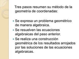 Tres pasos resumen su método de la
    geometría de coordenadas:

 Se expresa un problema geométrico
  de manera algebraica.
 Se resuelven las ecuaciones
  algebraicas del paso anterior.
 Se realiza una construcción
  geométrica de los resultados arrojados
  por las soluciones de las ecuaciones
  algebraicas.
 